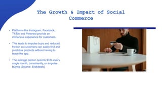 • Platforms like Instagram, Facebook,
TikTok and Pinterest provide an
immersive experience for customers.
• This leads to impulse buys and reduced
friction as customers can easily find and
purchase products without having to
leave the app.
• The average person spends $314 every
single month, consistently, on impulse
buying (Source: Slickdeals).
The Growth & Impact of Social
Commerce
 
