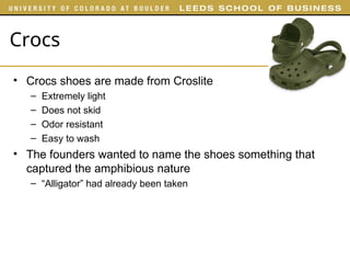 Crocs
• Crocs shoes are made from Croslite
– Extremely light
– Does not skid
– Odor resistant
– Easy to wash
• The founders wanted to name the shoes something that
captured the amphibious nature
– “Alligator” had already been taken
 