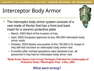 Interceptor Body Armor
• The interceptor body armor system consists of a
vest made of Kevlar that has a front and back
insert for a ceramic protective plate
– March, 2003 Start of the invasion of Iraq
– April, 2003 Congress approves to buy 300,000 interceptor body
armor vests
– October, 2003 Nearly one-quarter of the 130,000 U.S. troops in
Iraq still had not been an interceptor body armor vest
– 8 months after combat operations were declared over, all
personnel in Iraq had an interceptor body armor vest
"Body Armor Saves Lives in Iraq; Pentagon Criticized for Undersupply of
Protective Vests,"Washington Post . 4 Dec, 2003
What went wrong?
 