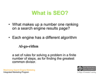 What is SEO? What makes up a number one ranking on a search engine results page? Each engine has a different algorithm  Al-go-rithm a set of rules for solving a problem in a finite number of steps, as for finding the greatest common divisor. 