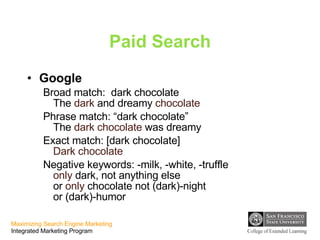 Paid Search Google Broad match:  dark chocolate The  dark  and dreamy  chocolate Phrase match: “dark chocolate” The  dark chocolate  was dreamy Exact match: [dark chocolate] Dark chocolate Negative keywords: -milk, -white, -truffle only  dark, not anything else or  only  chocolate not (dark)-night  or (dark)-humor 