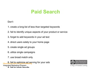 Paid Search Don’t 1. create a long list of less than targeted keywords 2. fail to identify unique aspects of your product or service 3. forget to add keywords in your ad text 4. direct users solely to your home page 5. create single ad groups 6. utilize single campaigns 7. use broad match only 8. fail to optimize ad serving for your ads 9. fail to track results 10. enter the content network without modifying bids 