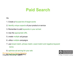 Paid Search Do 1. Create a  focused list of target words 2.  Identify unique aspects  of your product or service 3. Remember to add  keywords in your ad text 4. Use the  appropriate URL 5. create  multiple  ad groups 6. utilize  multiple  campaigns 7. use  broad match, phrase match, exact match and negative keyword terms 8.  optimize ad serving for your ads 9.  track results  (analytics) 10.  Modify bids on content network ads 