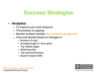 Success Strategies Analytics To improve you must measure The process is ongoing Monitor at least monthly  http://analytics.google.com View and decide based on changes in: Number of visits Average length of  time spent Top visited pages Referring sites Top keyword phrases Search engine traffic  