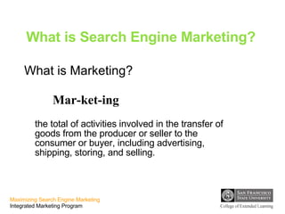 What is Search Engine Marketing? What is Marketing? Mar-ket-ing the total of activities involved in the transfer of goods from the producer or seller to the consumer or buyer, including advertising, shipping, storing, and selling.   