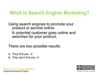 What is Search Engine Marketing? Using search engines to promote your product or service online. A potential customer goes online and searches for your product.  There are two possible results: They find you.   They don’t find you.   