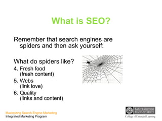 What is SEO? Remember that search engines are spiders and then ask yourself:  What do spiders like? Fresh food  (fresh content) Webs  (link love) Quality  (links and content) 