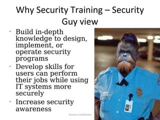 Why Security Training – Security
              Guy view
•
    Build in-depth
    knowledge to design,
    implement, or
    operate security
    programs
•
    Develop skills for
    users can perform
    their jobs while using
    IT systems more
    securely
•
    Increase security
    awareness
                    Symosis Confidential   15
 