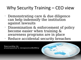 Why Security Training – CEO view
•
    Demonstrating care & due diligence
    can help indemnify the institution
    against lawsuits
•
    Dissemination & enforcement of policy
    become easier when training &
    awareness programs are in place
•
    Reduce accidental security breaches




                  Symosis Confidential      16
 