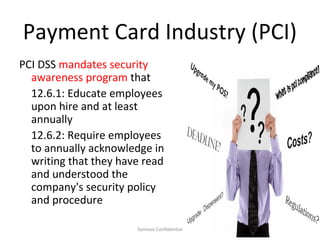 Payment Card Industry (PCI)
PCI DSS mandates security
  awareness program that
  12.6.1: Educate employees
  upon hire and at least
  annually
  12.6.2: Require employees
  to annually acknowledge in
  writing that they have read
  and understood the
  company's security policy
  and procedure

                       Symosis Confidential   19
 