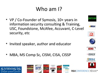 Who am I?
• VP / Co-Founder of Symosis, 10+ years in
  information security consulting & Training,
  USC, Foundstone, McAfee, Accuvant, C-Level
  security, etc

• Invited speaker, author and educator

• MBA, MS Comp Sc, CISM, CISA, CISSP


                     Symosis Confidential       2
 