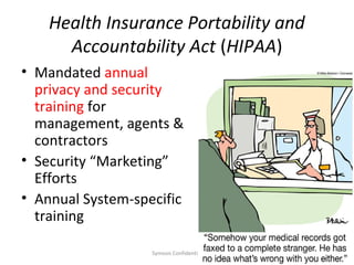 Health Insurance Portability and
      Accountability Act (HIPAA)
• Mandated annual
  privacy and security
  training for
  management, agents &
  contractors
• Security “Marketing”
  Efforts
• Annual System-specific
  training

                   Symosis Confidential   20
 