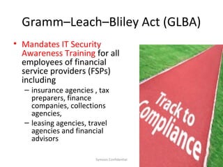 Gramm–Leach–Bliley Act (GLBA)
• Mandates IT Security
  Awareness Training for all
  employees of financial
  service providers (FSPs)
  including
  – insurance agencies , tax
    preparers, finance
    companies, collections
    agencies,
  – leasing agencies, travel
    agencies and financial
    advisors

                       Symosis Confidential   21
 