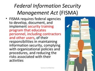 Federal Information Security
      Management Act (FISMA)
• FISMA requires federal agencies
  to develop, document, and
  implement security training
  program that educates
  personnel, including contractors
  and other users, of their
  responsibilities in maintaining
  information security, complying
  with organizational policies and
  procedures, and reducing the
  risks associated with their
  activities
                     Symosis Confidential   22
 