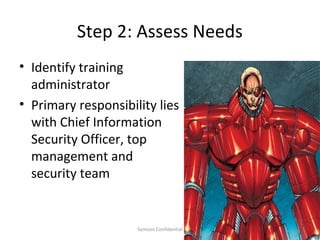Step 2: Assess Needs
• Identify training
  administrator
• Primary responsibility lies
  with Chief Information
  Security Officer, top
  management and
  security team


                     Symosis Confidential   25
 