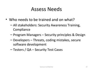 Assess Needs
• Who needs to be trained and on what?
  – All stakeholders: Security Awareness Training,
    Compliance
  – Program Managers – Security principles & Design
  – Developers – Threats, coding mistakes, secure
    software development
  – Testers / QA – Security Test Cases



                     Symosis Confidential             27
 