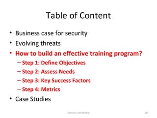 Table of Content
• Business case for security
• Evolving threats
• How to build an effective training program?
  – Step 1: Define Objectives
  – Step 2: Assess Needs
  – Step 3: Key Success Factors
  – Step 4: Metrics
• Case Studies
                     Symosis Confidential       28
 