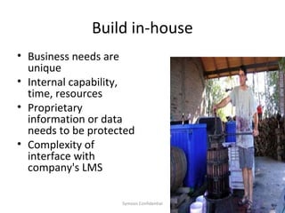 Build in-house
• Business needs are
  unique
• Internal capability,
  time, resources
• Proprietary
  information or data
  needs to be protected
• Complexity of
  interface with
  company's LMS

                    Symosis Confidential   30
 