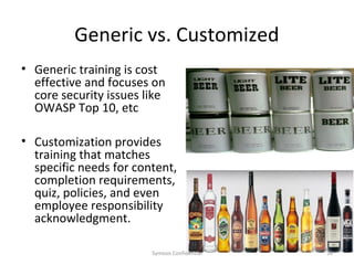 Generic vs. Customized
• Generic training is cost
  effective and focuses on
  core security issues like
  OWASP Top 10, etc

• Customization provides
  training that matches
  specific needs for content,
  completion requirements,
  quiz, policies, and even
  employee responsibility
  acknowledgment.

                        Symosis Confidential   34
 