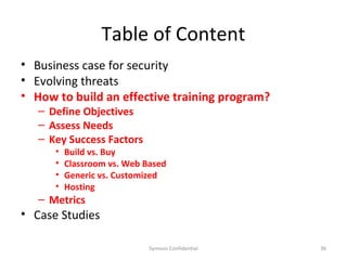 Table of Content
• Business case for security
• Evolving threats
• How to build an effective training program?
   – Define Objectives
   – Assess Needs
   – Key Success Factors
      •   Build vs. Buy
      •   Classroom vs. Web Based
      •   Generic vs. Customized
      •   Hosting
   – Metrics
• Case Studies

                             Symosis Confidential   36
 