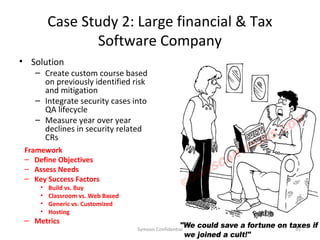 Case Study 2: Large financial & Tax
                Software Company
• Solution
    – Create custom course based
      on previously identified risk
      and mitigation
    – Integrate security cases into
      QA lifecycle
    – Measure year over year
      declines in security related
      CRs
 Framework
 – Define Objectives
 – Assess Needs
 – Key Success Factors
     •   Build vs. Buy
     •   Classroom vs. Web Based
     •   Generic vs. Customized
     •   Hosting
 – Metrics
                                   Symosis Confidential   45
 