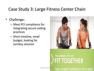 Case Study 3: Large Fitness Center Chain

• Challenge:
  – Meet PCI compliance for
    integrating secure coding
    practices
  – Short timeline, small
    budget, looking for
    turnkey solution




                         Symosis Confidential   46
 