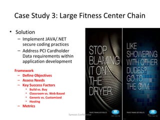 Case Study 3: Large Fitness Center Chain
• Solution
   – Implement JAVA/.NET
     secure coding practices
   – Address PCI Cardholder
     Data requirements within
     application development
 Framework
   – Define Objectives
   – Assess Needs
   – Key Success Factors
       •   Build vs. Buy
       •   Classroom vs. Web Based
       •   Generic vs. Customized
       •   Hosting
   – Metrics

                                     Symosis Confidential   47
 