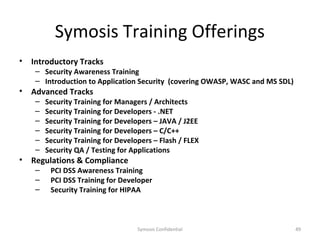 Symosis Training Offerings
•   Introductory Tracks
     – Security Awareness Training
     – Introduction to Application Security (covering OWASP, WASC and MS SDL)
•   Advanced Tracks
     –   Security Training for Managers / Architects
     –   Security Training for Developers - .NET
     –   Security Training for Developers – JAVA / J2EE
     –   Security Training for Developers – C/C++
     –   Security Training for Developers – Flash / FLEX
     –   Security QA / Testing for Applications
•   Regulations & Compliance
     –    PCI DSS Awareness Training
     –    PCI DSS Training for Developer
     –    Security Training for HIPAA



                                     Symosis Confidential                       49
 