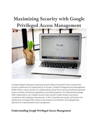 Maximizing Security with Google
Privileged Access Management
In today’s digital landscape, protecting sensitive data and systems from unauthorized
access is paramount for organizations of all sizes. Google Privileged Access Management
(PAM) offers a robust solution for safeguarding critical resources by providing fine-grained
access controls, monitoring capabilities, and auditing features. By implementing Google
PAM, organizations can mitigate security risks, prevent insider threats, and ensure
compliance with regulatory requirements. In this comprehensive guide, we’ll explore the
significance of Google PAM, outline its key features and benefits, and highlight best
practices for implementation and management.
Understanding Google Privileged Access Management
 