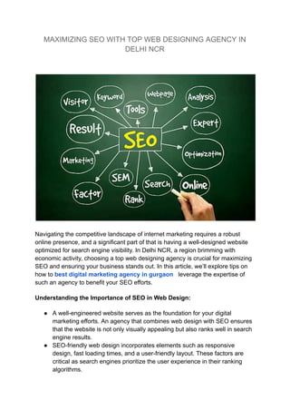 MAXIMIZING SEO WITH TOP WEB DESIGNING AGENCY IN
DELHI NCR
Navigating the competitive landscape of internet marketing requires a robust
online presence, and a significant part of that is having a well-designed website
optimized for search engine visibility. In Delhi NCR, a region brimming with
economic activity, choosing a top web designing agency is crucial for maximizing
SEO and ensuring your business stands out. In this article, we’ll explore tips on
how to best digital marketing agency in gurgaon leverage the expertise of
such an agency to benefit your SEO efforts.
Understanding the Importance of SEO in Web Design:
● A well-engineered website serves as the foundation for your digital
marketing efforts. An agency that combines web design with SEO ensures
that the website is not only visually appealing but also ranks well in search
engine results.
● SEO-friendly web design incorporates elements such as responsive
design, fast loading times, and a user-friendly layout. These factors are
critical as search engines prioritize the user experience in their ranking
algorithms.
 