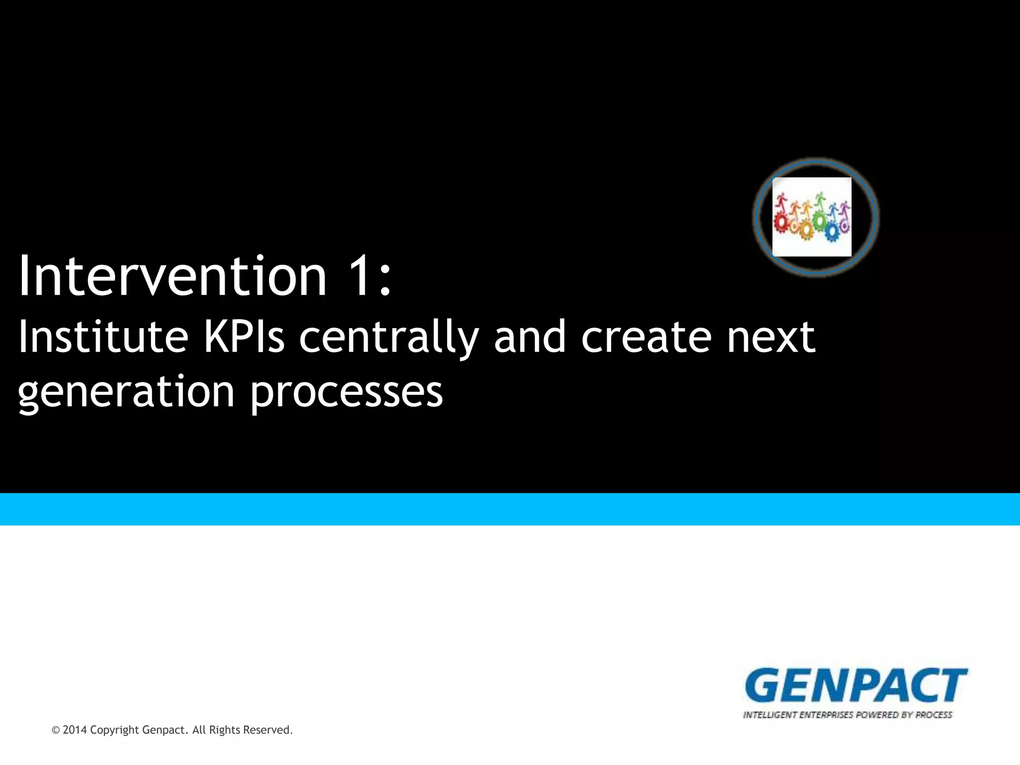 © 2014 Copyright Genpact. All Rights Reserved.
Presentation Title Goes Here
© 2014 Copyright Genpact. All Rights Reserved.
Intervention 1:
Institute KPIs centrally and create next
generation processes
 