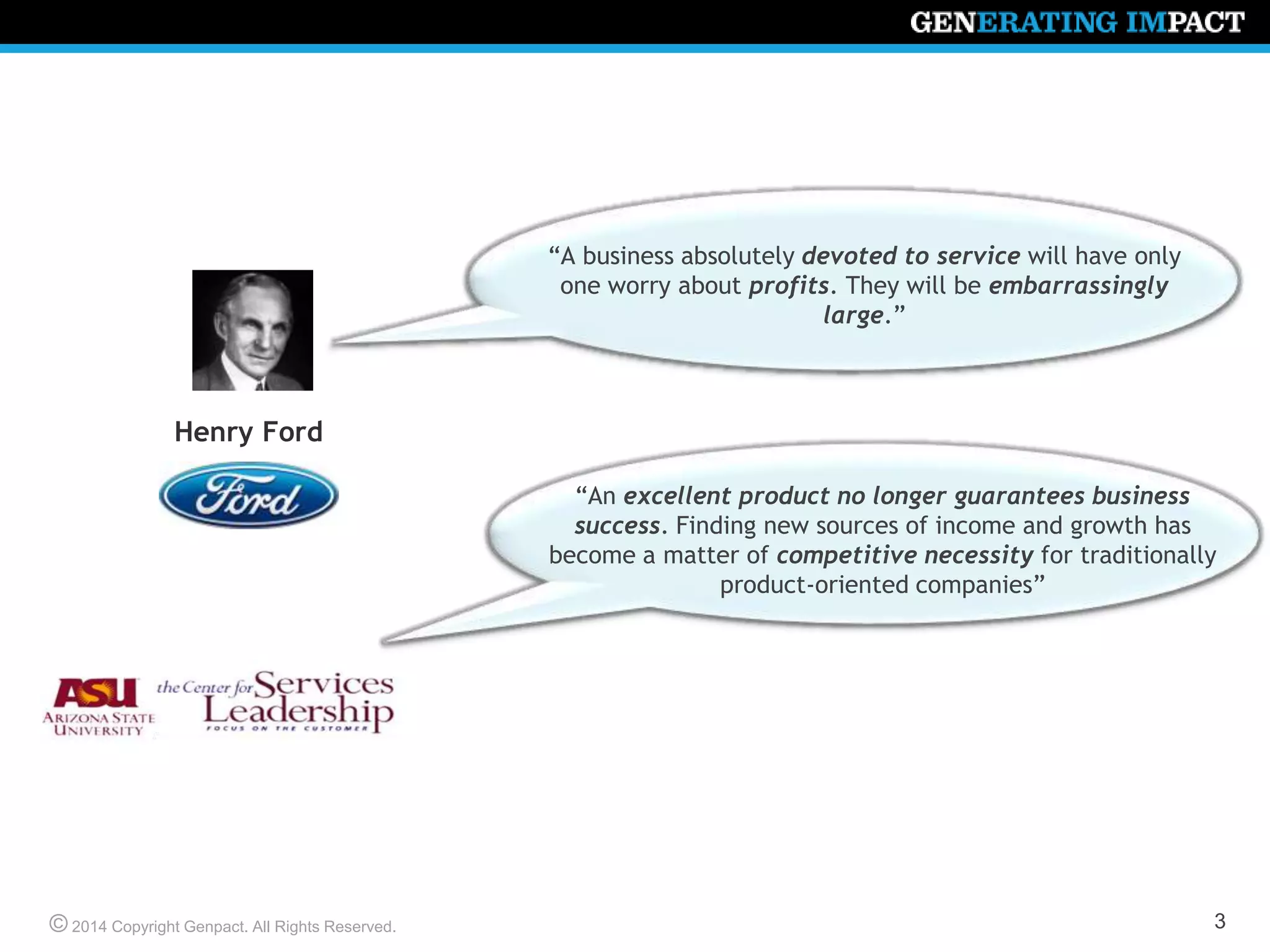 © 2014 Copyright Genpact. All Rights Reserved.
“A business absolutely devoted to service will have only
one worry about profits. They will be embarrassingly
large.”
3
Henry Ford
“An excellent product no longer guarantees business
success. Finding new sources of income and growth has
become a matter of competitive necessity for traditionally
product-oriented companies”
 