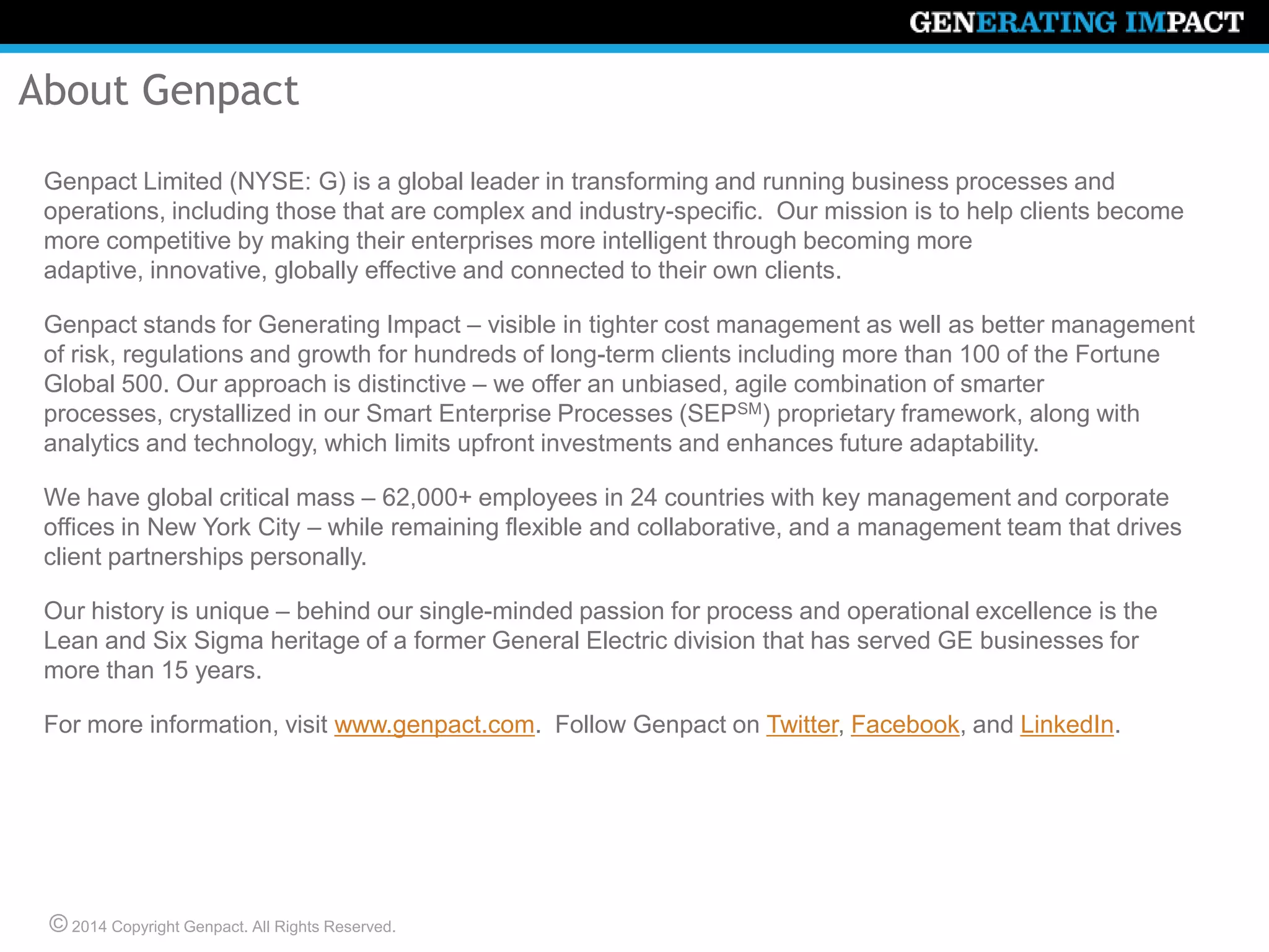 © 2014 Copyright Genpact. All Rights Reserved.
About Genpact
Genpact Limited (NYSE: G) is a global leader in transforming and running business processes and
operations, including those that are complex and industry-specific. Our mission is to help clients become
more competitive by making their enterprises more intelligent through becoming more adaptive,
innovative, globally effective and connected to their own clients.
Genpact stands for Generating Impact – visible in tighter cost management as well as better management
of risk, regulations and growth for hundreds of long-term clients including more than 100 of the Fortune
Global 500. Our approach is distinctive – we offer an unbiased, agile combination of smarter processes,
crystallized in our Smart Enterprise Processes (SEPSM) proprietary framework, along with analytics and
technology, which limits upfront investments and enhances future adaptability.
We have global critical mass – 62,000+ employees in 24 countries with key management and corporate
offices in New York City – while remaining flexible and collaborative, and a management team that drives
client partnerships personally.
Our history is unique – behind our single-minded passion for process and operational excellence is the
Lean and Six Sigma heritage of a former General Electric division that has served GE businesses for
more than 15 years.
For more information, visit www.genpact.com. Follow Genpact on Twitter, Facebook, and LinkedIn.
 