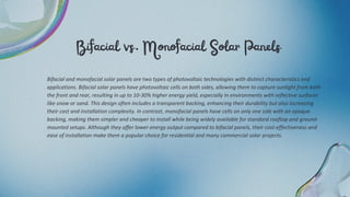 Bifacial vs. Monofacial Solar Panels
Bifacial and monofacial solar panels are two types of photovoltaic technologies with distinct characteristics and
applications. Bifacial solar panels have photovoltaic cells on both sides, allowing them to capture sunlight from both
the front and rear, resulting in up to 10-30% higher energy yield, especially in environments with reflective surfaces
like snow or sand. This design often includes a transparent backing, enhancing their durability but also increasing
their cost and installation complexity. In contrast, monofacial panels have cells on only one side with an opaque
backing, making them simpler and cheaper to install while being widely available for standard rooftop and ground-
mounted setups. Although they offer lower energy output compared to bifacial panels, their cost-effectiveness and
ease of installation make them a popular choice for residential and many commercial solar projects.
 