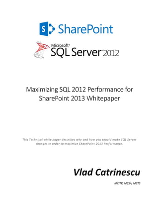 Maximizing SQL 2012 Performance for
SharePoint 2013 Whitepaper
This Technical white paper describes why and how you should make SQL Server
changes in order to maximize SharePoint 2013 Performance.
Vlad Catrinescu
MCITP, MCSA, MCTS
 