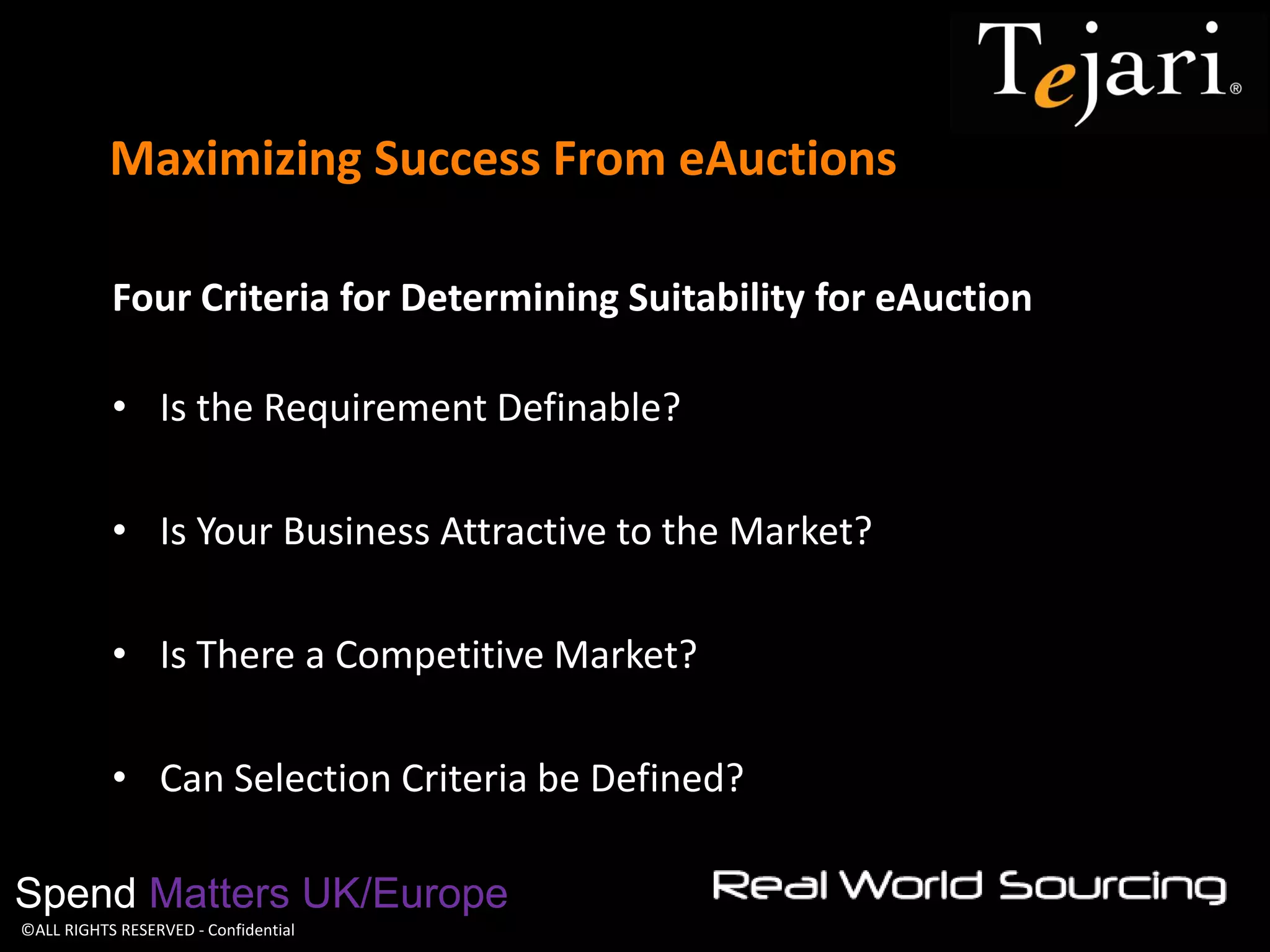 ©ALL RIGHTS RESERVED - Confidential 
Maximizing Success From eAuctions 
Spend Matters UK/Europe 
Four Criteria for Determining Suitability for eAuction 
•Is the Requirement Definable? 
•Is Your Business Attractive to the Market? 
•Is There a Competitive Market? 
•Can Selection Criteria be Defined? 
 