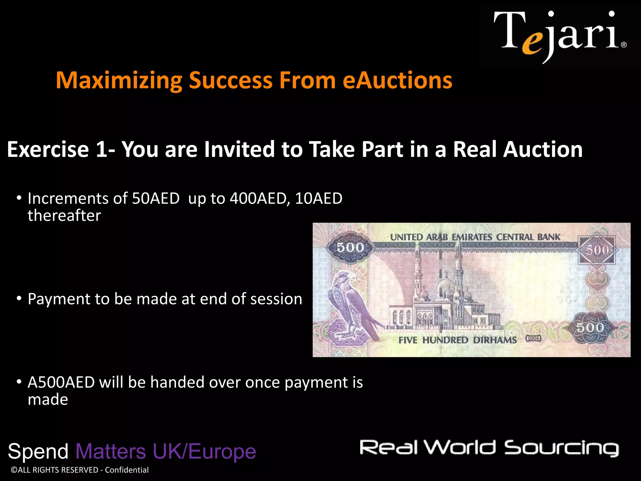 ©ALL RIGHTS RESERVED - Confidential 
Maximizing Success From eAuctions 
Spend Matters UK/Europe 
Exercise 1- You are Invited to Take Part in a Real Auction 
•Increments of 50AED up to 400AED, 10AED thereafter 
•Payment to be made at end of session 
•A500AED will be handed over once payment is made  