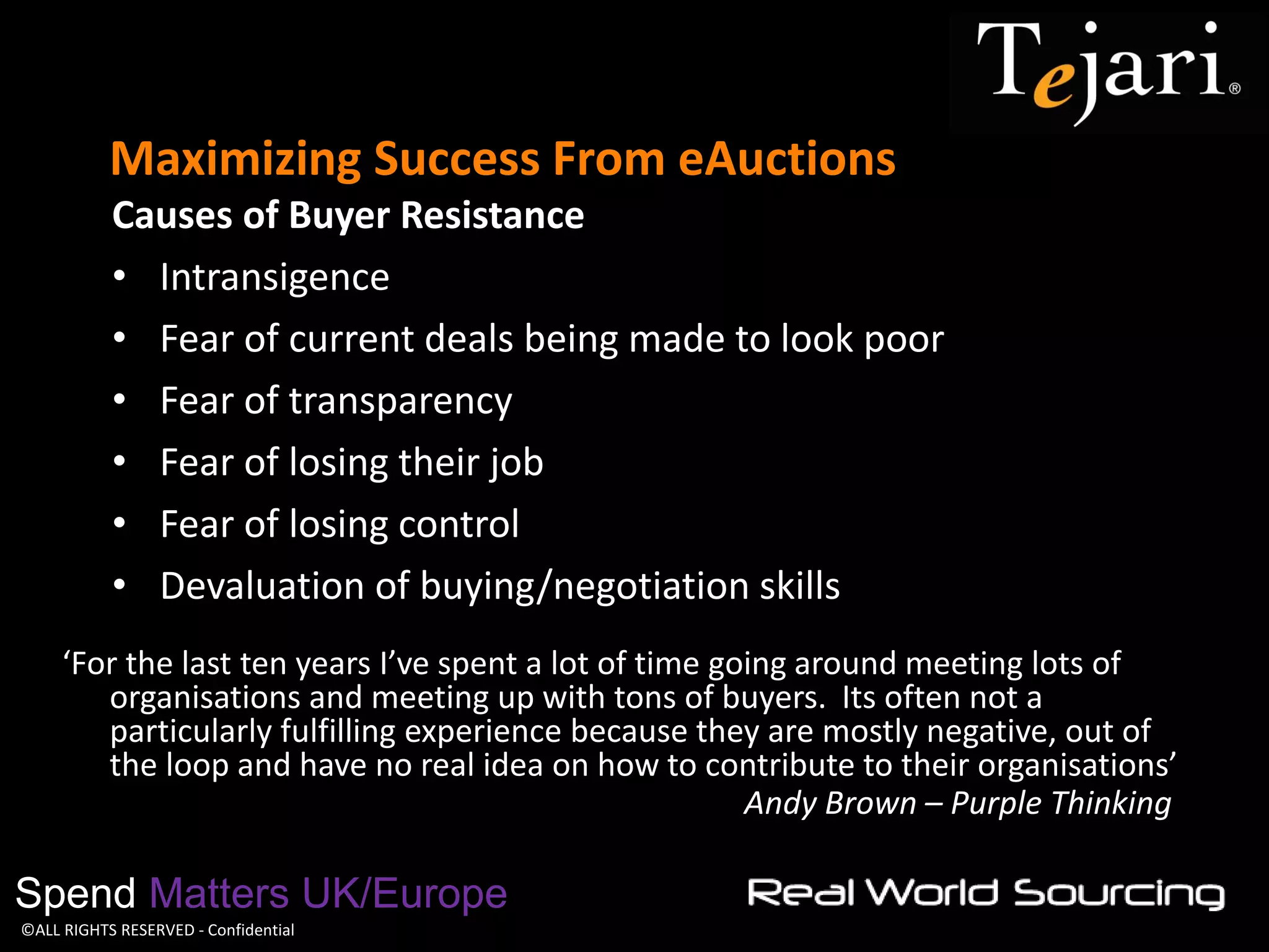 ©ALL RIGHTS RESERVED - Confidential 
Maximizing Success From eAuctions 
Spend Matters UK/Europe 
Causes of Buyer Resistance 
•Intransigence 
•Fear of current deals being made to look poor 
•Fear of transparency 
•Fear of losing their job 
•Fear of losing control 
•Devaluation of buying/negotiation skills 
‘For the last ten years I’ve spent a lot of time going around meeting lots of organisations and meeting up with tons of buyers. Its often not a particularly fulfilling experience because they are mostly negative, out of the loop and have no real idea on how to contribute to their organisations’ 
Andy Brown – Purple Thinking  