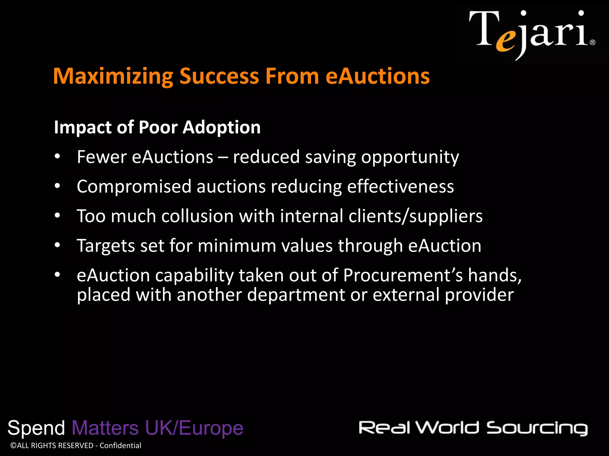 ©ALL RIGHTS RESERVED - Confidential 
Maximizing Success From eAuctions 
Spend Matters UK/Europe 
Impact of Poor Adoption 
•Fewer eAuctions – reduced saving opportunity 
•Compromised auctions reducing effectiveness 
•Too much collusion with internal clients/suppliers 
•Targets set for minimum values through eAuction 
•eAuction capability taken out of Procurement’s hands, placed with another department or external provider 
 