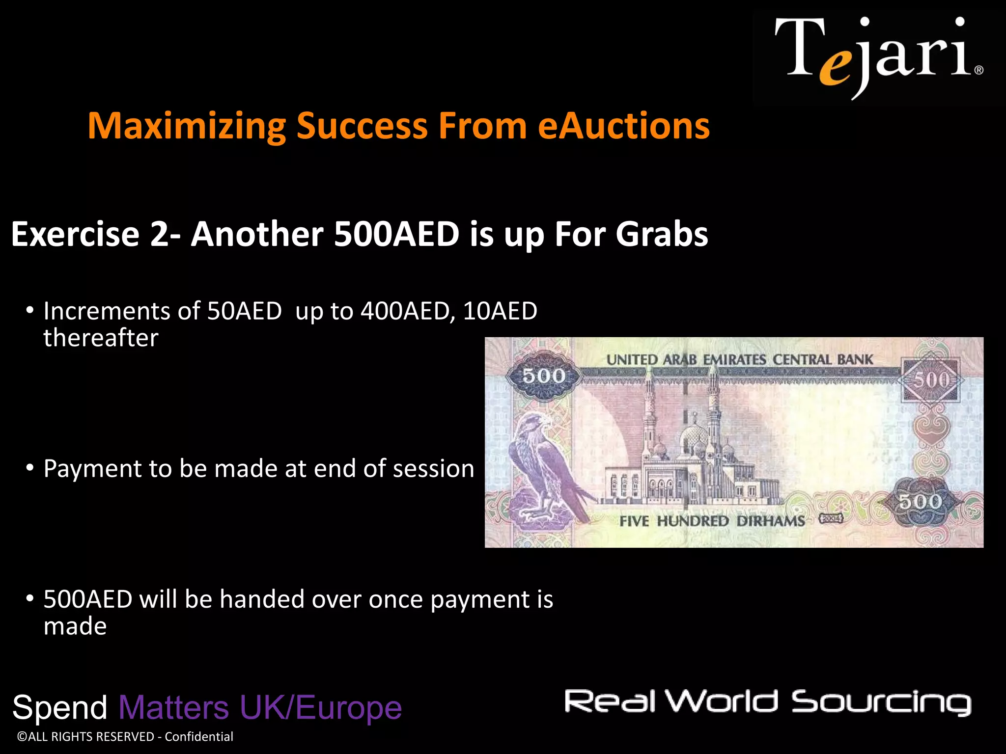 ©ALL RIGHTS RESERVED - Confidential 
Maximizing Success From eAuctions 
Spend Matters UK/Europe 
Exercise 2- Another 500AED is up For Grabs 
•Increments of 50AED up to 400AED, 10AED thereafter 
•Payment to be made at end of session 
•500AED will be handed over once payment is made  