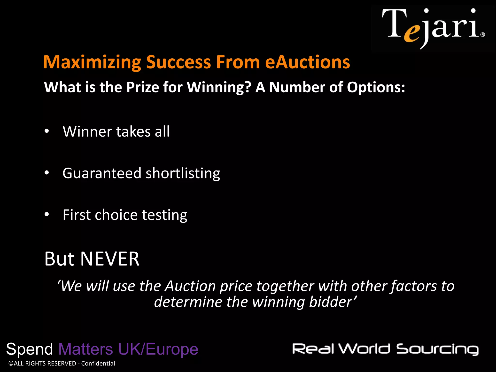 ©ALL RIGHTS RESERVED - Confidential 
Maximizing Success From eAuctions 
Spend Matters UK/Europe 
What is the Prize for Winning? A Number of Options: 
•Winner takes all 
•Guaranteed shortlisting 
•First choice testing 
But NEVER 
‘We will use the Auction price together with other factors to determine the winning bidder’  