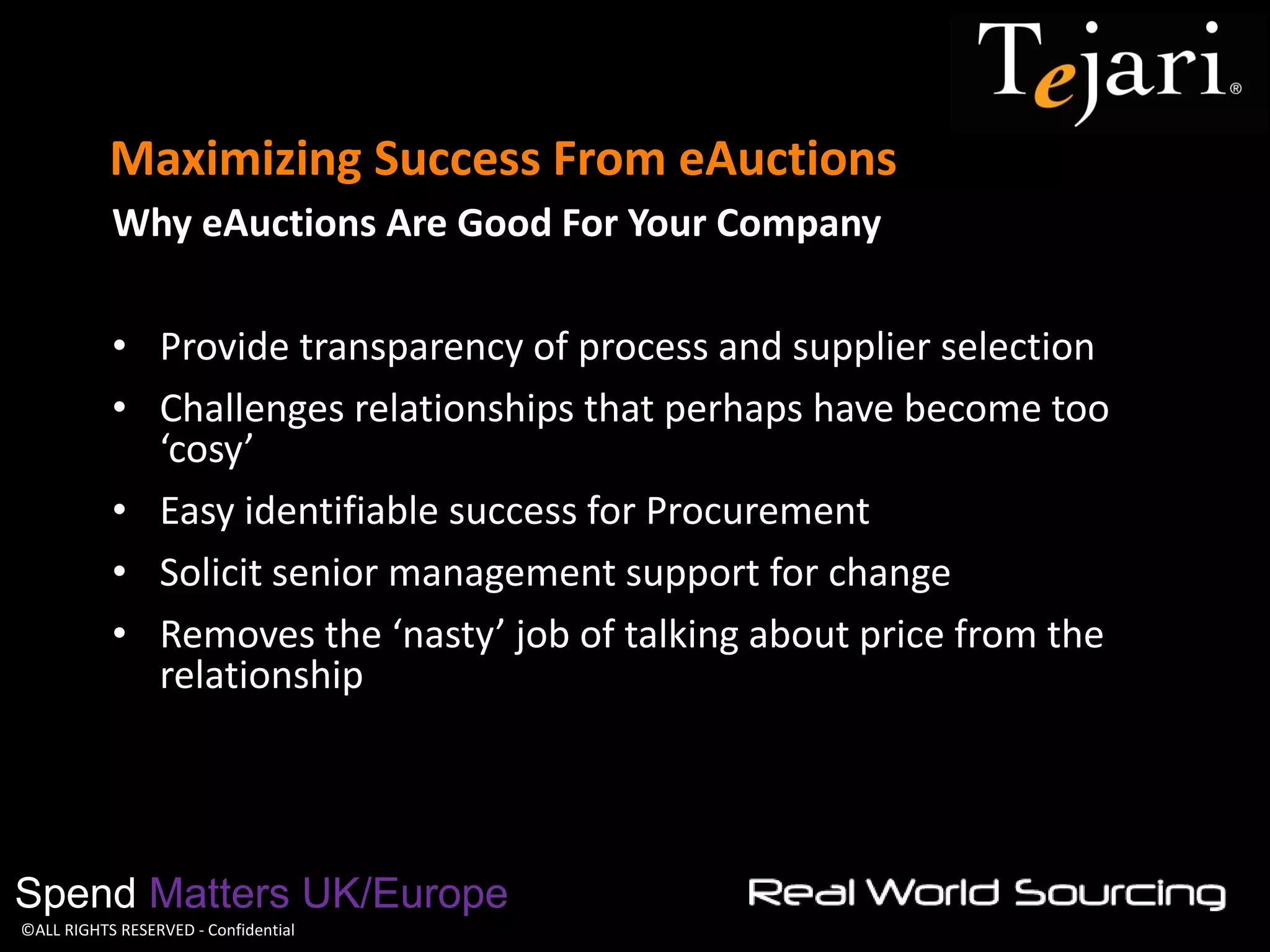 ©ALL RIGHTS RESERVED - Confidential 
Maximizing Success From eAuctions 
Spend Matters UK/Europe 
Why eAuctions Are Good For Your Company 
•Provide transparency of process and supplier selection 
•Challenges relationships that perhaps have become too ‘cosy’ 
•Easy identifiable success for Procurement 
•Solicit senior management support for change 
•Removes the ‘nasty’ job of talking about price from the relationship  
