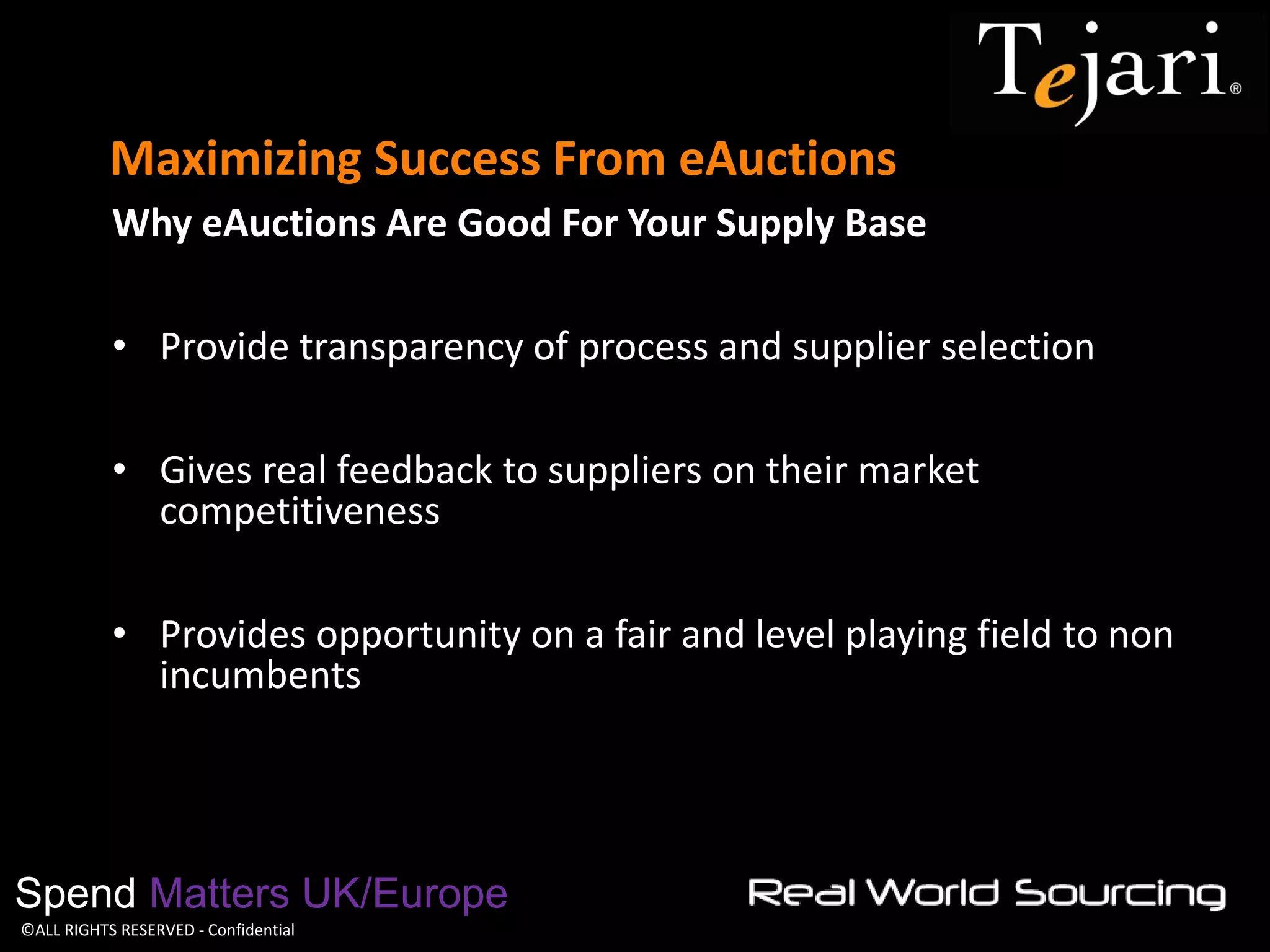 ©ALL RIGHTS RESERVED - Confidential 
Maximizing Success From eAuctions 
Spend Matters UK/Europe 
Why eAuctions Are Good For Your Supply Base 
•Provide transparency of process and supplier selection 
•Gives real feedback to suppliers on their market competitiveness 
•Provides opportunity on a fair and level playing field to non incumbents  
