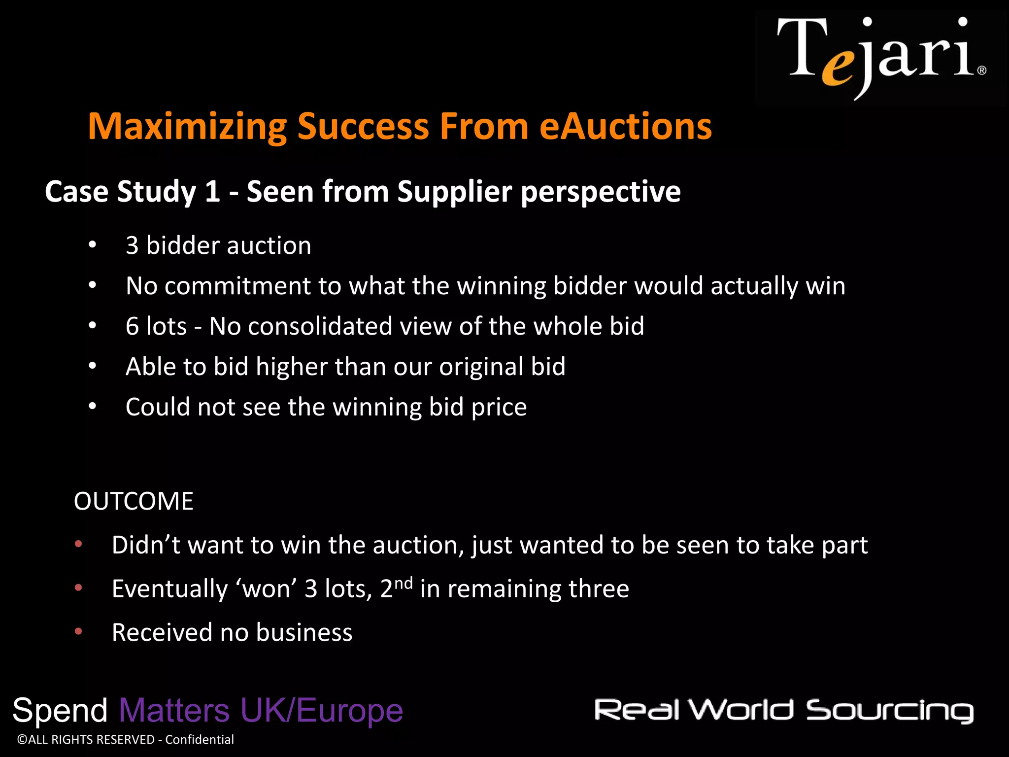 ©ALL RIGHTS RESERVED - Confidential 
Maximizing Success From eAuctions 
Spend Matters UK/Europe 
•3 bidder auction 
•No commitment to what the winning bidder would actually win 
•6 lots - No consolidated view of the whole bid 
•Able to bid higher than our original bid 
•Could not see the winning bid price 
OUTCOME 
•Didn’t want to win the auction, just wanted to be seen to take part 
•Eventually ‘won’ 3 lots, 2nd in remaining three 
•Received no business 
Case Study 1 - Seen from Supplier perspective  