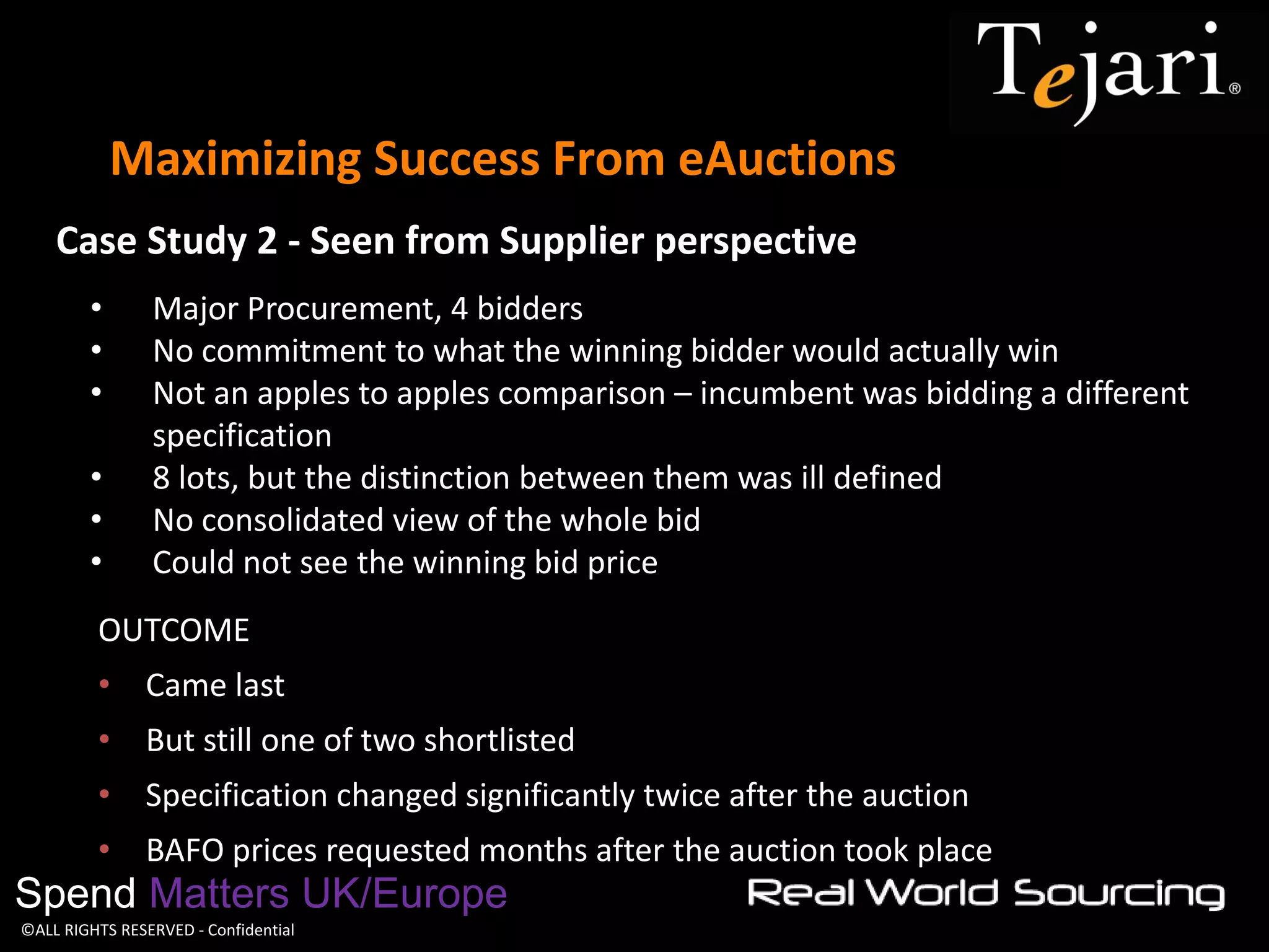 ©ALL RIGHTS RESERVED - Confidential 
Maximizing Success From eAuctions 
Spend Matters UK/Europe 
•Major Procurement, 4 bidders 
•No commitment to what the winning bidder would actually win 
•Not an apples to apples comparison – incumbent was bidding a different specification 
•8 lots, but the distinction between them was ill defined 
•No consolidated view of the whole bid 
•Could not see the winning bid price 
OUTCOME 
•Came last 
•But still one of two shortlisted 
•Specification changed significantly twice after the auction 
•BAFO prices requested months after the auction took place 
Case Study 2 - Seen from Supplier perspective  