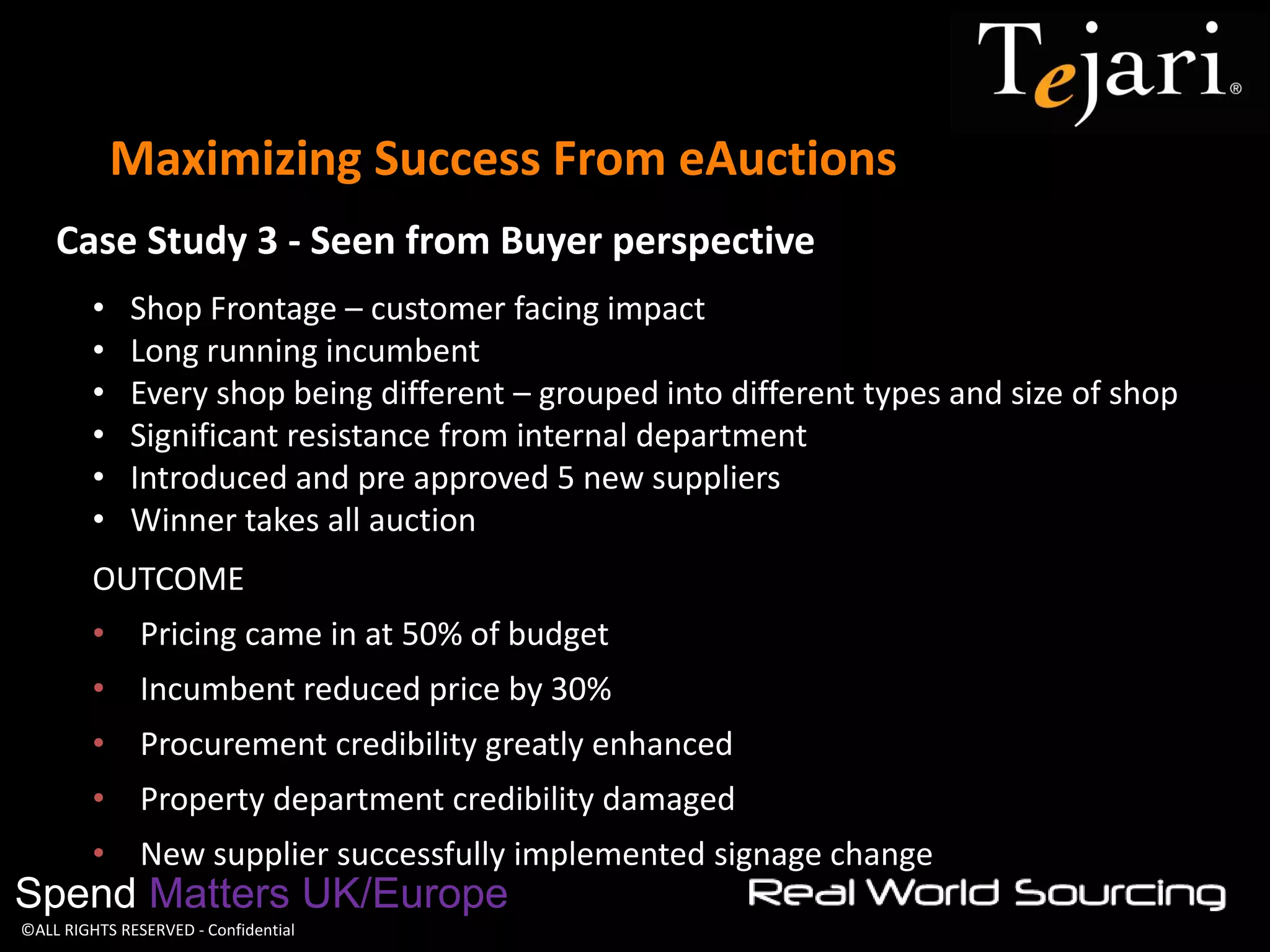 ©ALL RIGHTS RESERVED - Confidential 
Maximizing Success From eAuctions 
Spend Matters UK/Europe 
•Shop Frontage – customer facing impact 
•Long running incumbent 
•Every shop being different – grouped into different types and size of shop 
•Significant resistance from internal department 
•Introduced and pre approved 5 new suppliers 
•Winner takes all auction 
OUTCOME 
•Pricing came in at 50% of budget 
•Incumbent reduced price by 30% 
•Procurement credibility greatly enhanced 
•Property department credibility damaged 
•New supplier successfully implemented signage change 
Case Study 3 - Seen from Buyer perspective  