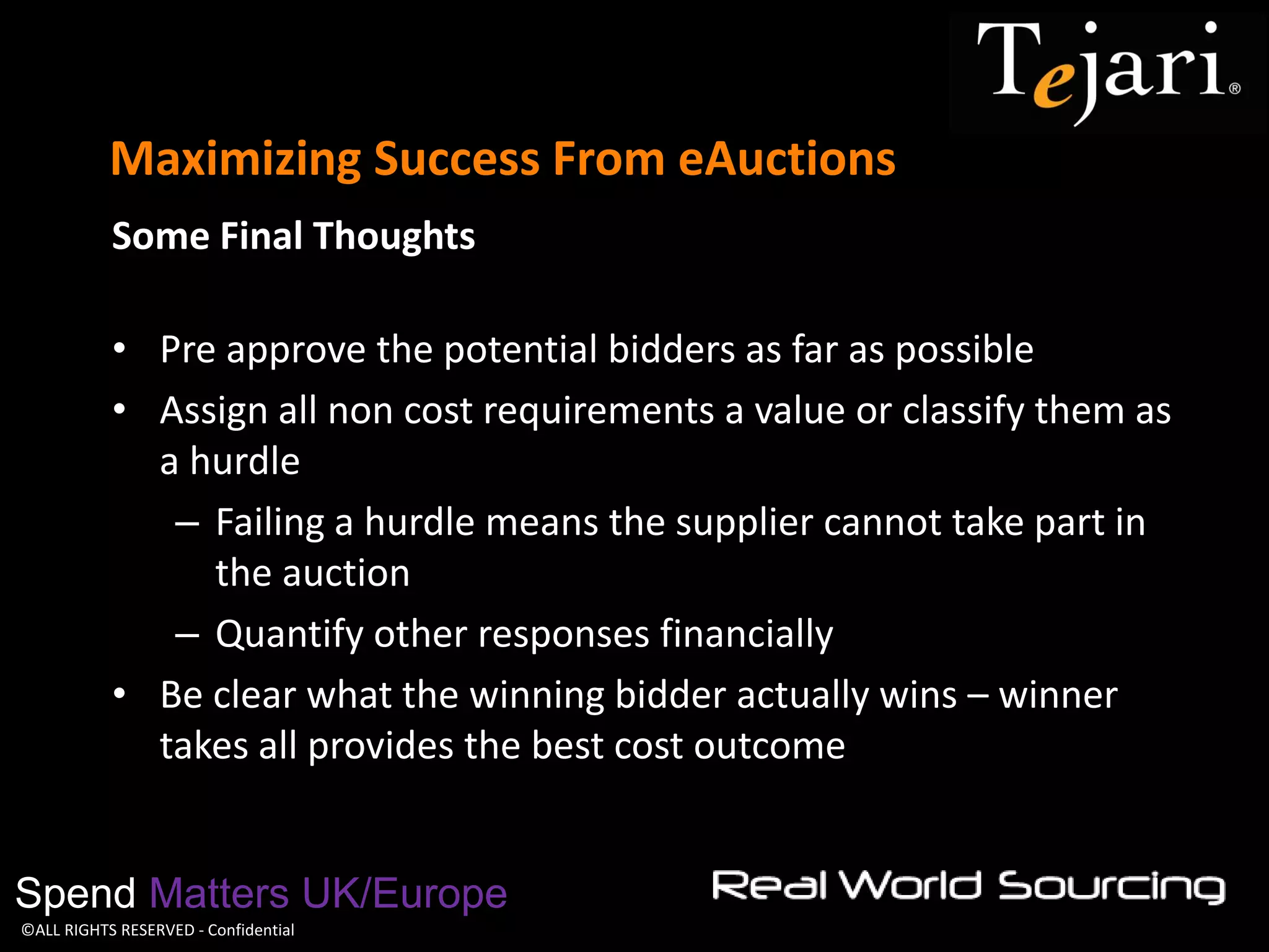 ©ALL RIGHTS RESERVED - Confidential 
Maximizing Success From eAuctions 
Spend Matters UK/Europe 
Some Final Thoughts 
•Pre approve the potential bidders as far as possible 
•Assign all non cost requirements a value or classify them as a hurdle 
–Failing a hurdle means the supplier cannot take part in the auction 
–Quantify other responses financially 
•Be clear what the winning bidder actually wins – winner takes all provides the best cost outcome  