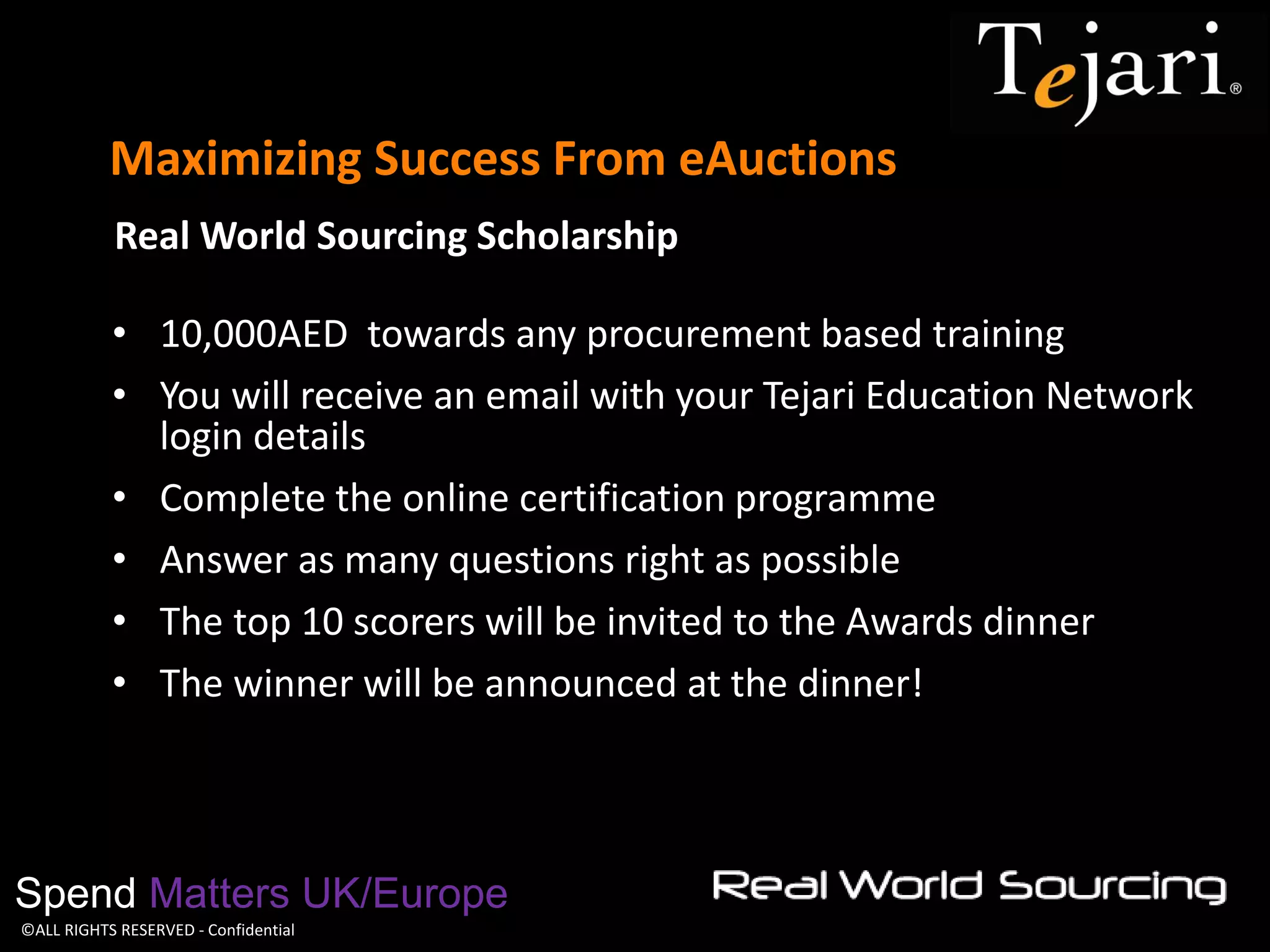 ©ALL RIGHTS RESERVED - Confidential 
Maximizing Success From eAuctions 
Spend Matters UK/Europe 
Real World Sourcing Scholarship 
•10,000AED towards any procurement based training 
•You will receive an email with your Tejari Education Network login details 
•Complete the online certification programme 
•Answer as many questions right as possible 
•The top 10 scorers will be invited to the Awards dinner 
•The winner will be announced at the dinner!  