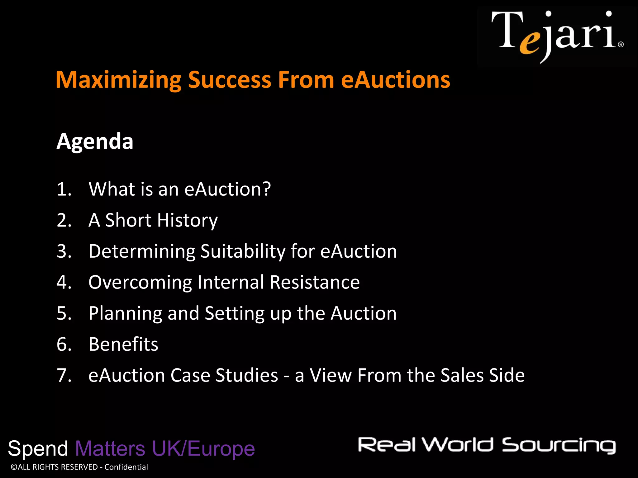 ©ALL RIGHTS RESERVED - Confidential 
Maximizing Success From eAuctions 
Spend Matters UK/Europe 
Agenda 
1.What is an eAuction? 
2.A Short History 
3.Determining Suitability for eAuction 
4.Overcoming Internal Resistance 
5.Planning and Setting up the Auction 
6.Benefits 
7.eAuction Case Studies - a View From the Sales Side  