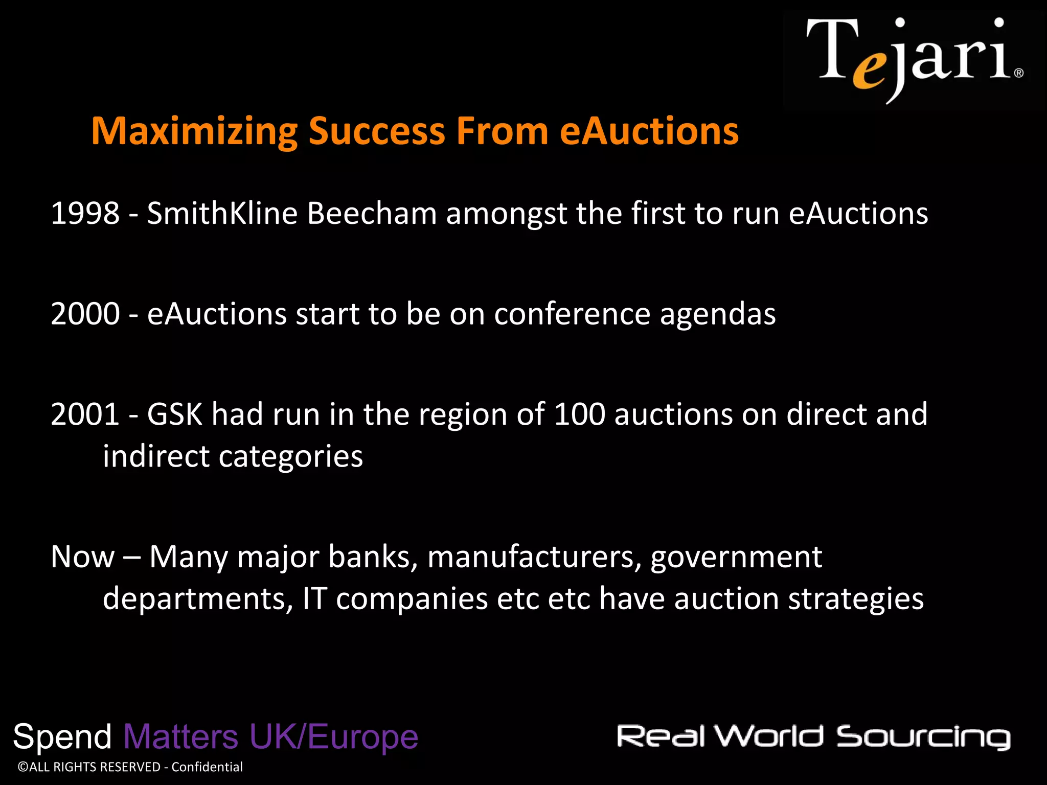©ALL RIGHTS RESERVED - Confidential 
Maximizing Success From eAuctions 
Spend Matters UK/Europe 
1998 - SmithKline Beecham amongst the first to run eAuctions 
2000 - eAuctions start to be on conference agendas 
2001 - GSK had run in the region of 100 auctions on direct and indirect categories 
Now – Many major banks, manufacturers, government departments, IT companies etc etc have auction strategies 
 